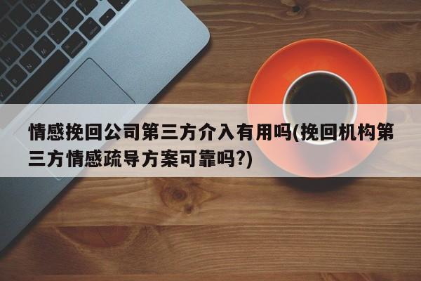 情感挽回公司第三方介入有用嗎(挽回機構第三方情感疏導方案可靠嗎?)