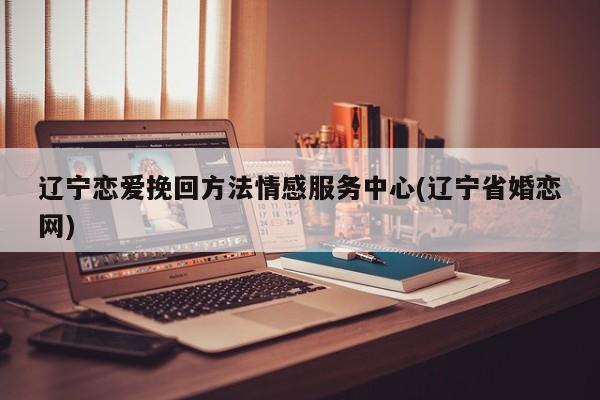 遼寧戀愛挽回方法情感服務中心(遼寧省婚戀網)