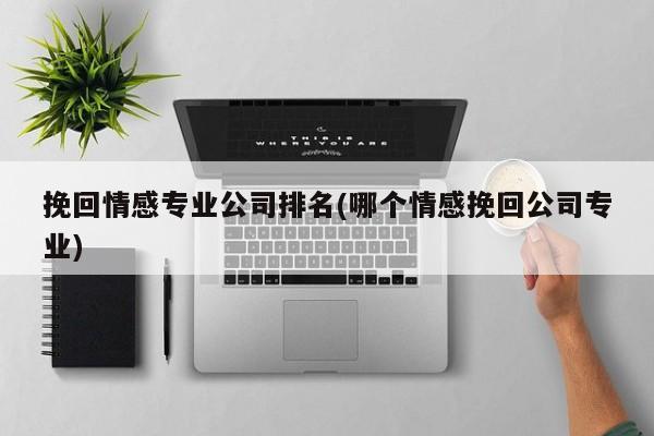 挽回情感專業(yè)公司排名(哪個情感挽回公司專業(yè))