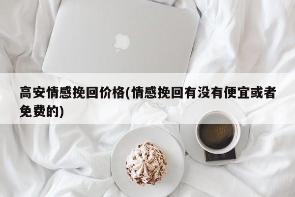 高安情感挽回價格(情感挽回有沒有便宜或者免費的)