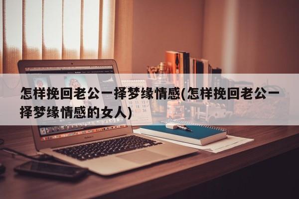 怎樣挽回老公一擇夢緣情感(怎樣挽回老公一擇夢緣情感的女人)