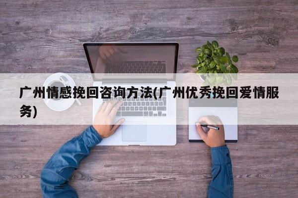 廣州情感挽回咨詢方法(廣州優(yōu)秀挽回愛情服務(wù))