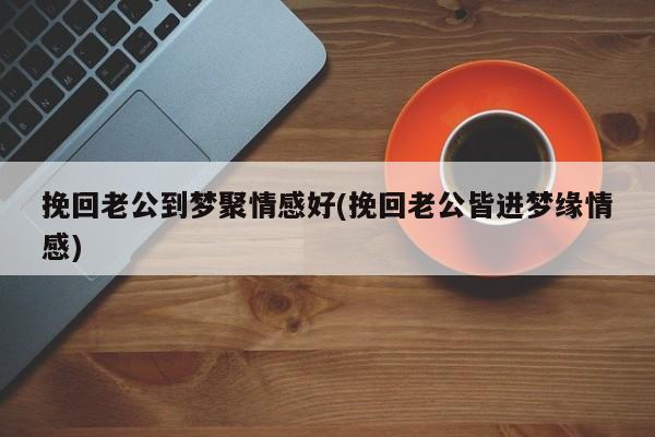 挽回老公到夢(mèng)聚情感好(挽回老公皆進(jìn)夢(mèng)緣情感)