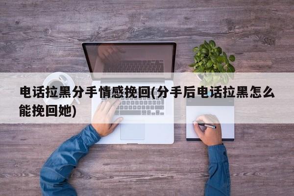 電話拉黑分手情感挽回(分手后電話拉黑怎么能挽回她)