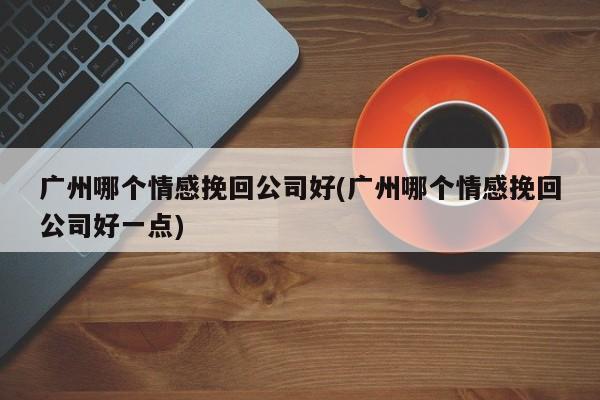 廣州哪個(gè)情感挽回公司好(廣州哪個(gè)情感挽回公司好一點(diǎn))