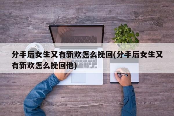 分手后女生又有新歡怎么挽回(分手后女生又有新歡怎么挽回他)