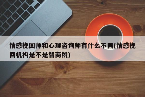 情感挽回師和心理咨詢師有什么不同(情感挽回機構(gòu)是不是智商稅)