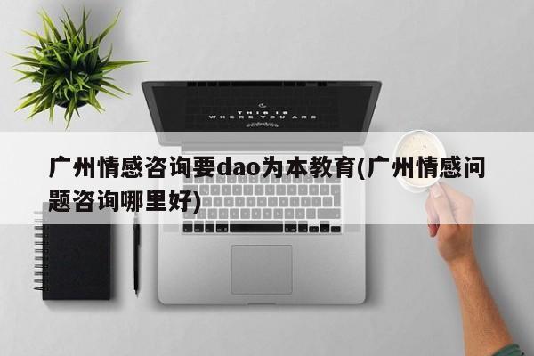 廣州情感咨詢要dao為本教育(廣州情感問題咨詢哪里好)