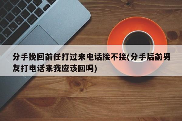 分手挽回前任打過來電話接不接(分手后前男友打電話來我應該回嗎)