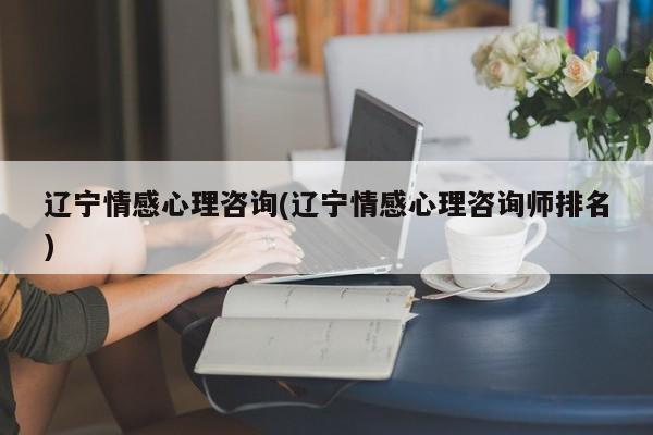 遼寧情感心理咨詢(遼寧情感心理咨詢師排名)