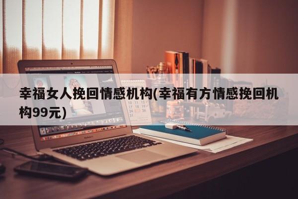 幸福女人挽回情感機構(gòu)(幸福有方情感挽回機構(gòu)99元)