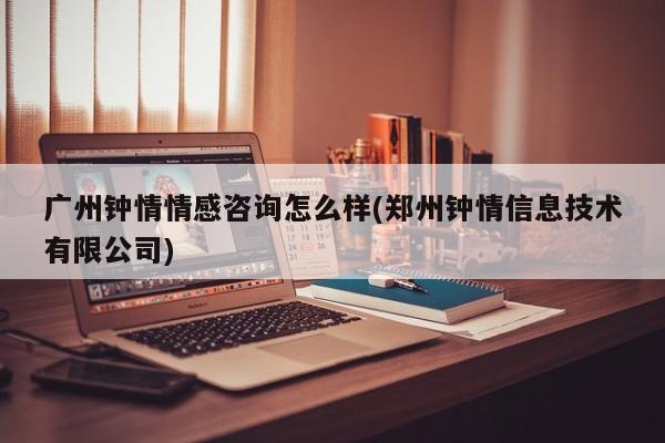 廣州鐘情情感咨詢怎么樣(鄭州鐘情信息技術(shù)有限公司)