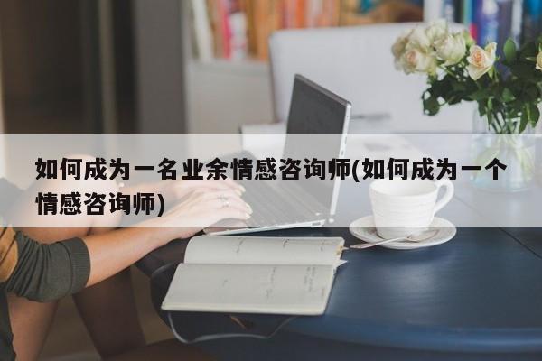 如何成為一名業(yè)余情感咨詢師(如何成為一個情感咨詢師)