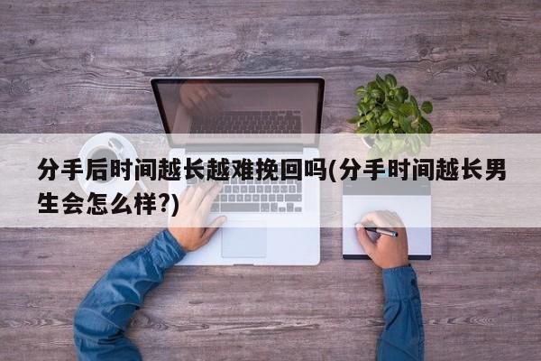 分手后時間越長越難挽回嗎(分手時間越長男生會怎么樣?)