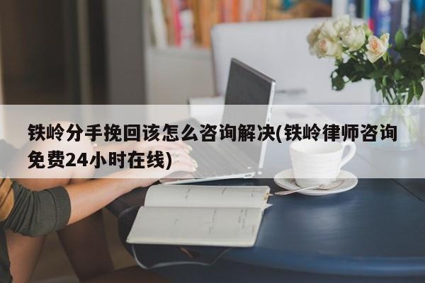 鐵嶺分手挽回該怎么咨詢解決(鐵嶺律師咨詢免費24小時在線)