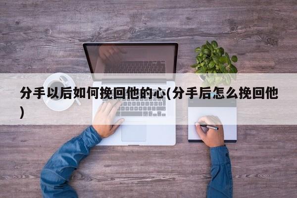 分手以后如何挽回他的心(分手后怎么挽回他)