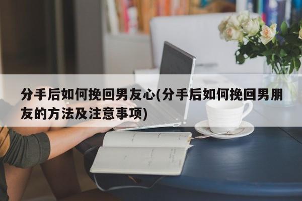 分手后如何挽回男友心(分手后如何挽回男朋友的方法及注意事項(xiàng))