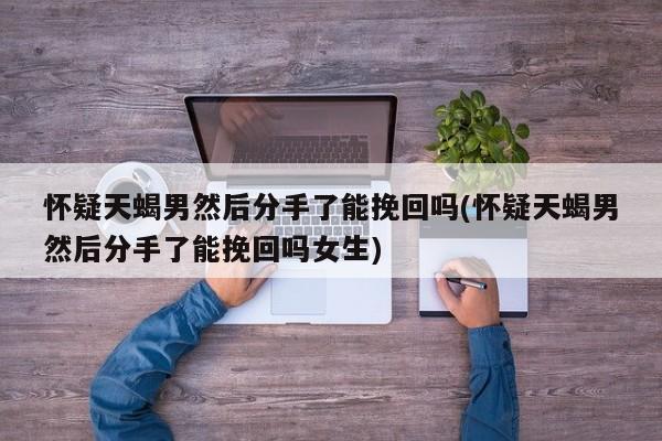 懷疑天蝎男然后分手了能挽回嗎(懷疑天蝎男然后分手了能挽回嗎女生)