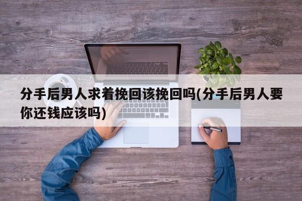 分手后男人求著挽回該挽回嗎(分手后男人要你還錢應(yīng)該嗎)