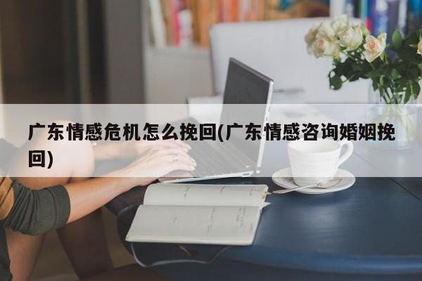 廣東情感危機怎么挽回(廣東情感咨詢婚姻挽回)