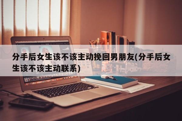 分手后女生該不該主動挽回男朋友(分手后女生該不該主動聯(lián)系)