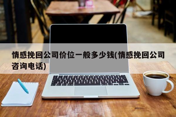 情感挽回公司價(jià)位一般多少錢(情感挽回公司咨詢電話)