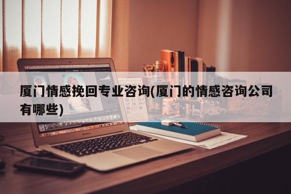 廈門情感挽回專業(yè)咨詢(廈門的情感咨詢公司有哪些)