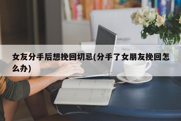 女友分手后想挽回切忌(分手了女朋友挽回怎么辦)