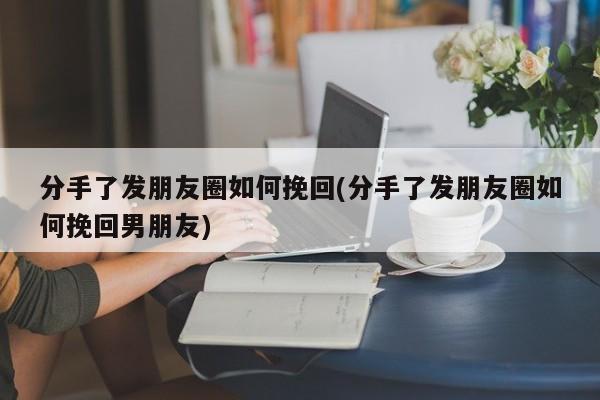 分手了發(fā)朋友圈如何挽回(分手了發(fā)朋友圈如何挽回男朋友)