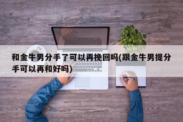 和金牛男分手了可以再挽回嗎(跟金牛男提分手可以再和好嗎)