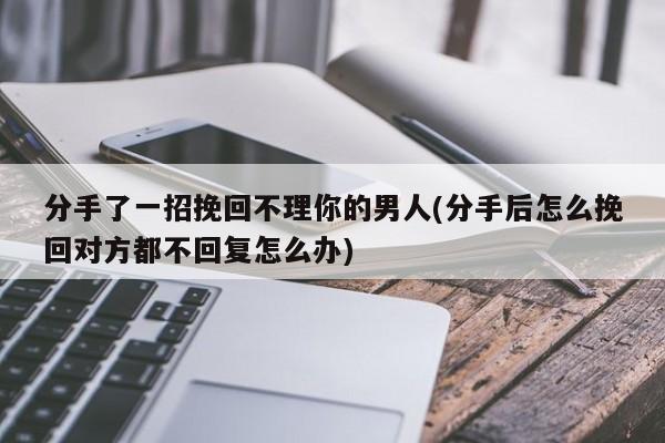 分手了一招挽回不理你的男人(分手后怎么挽回對(duì)方都不回復(fù)怎么辦)