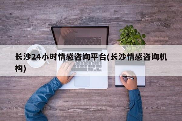 長(zhǎng)沙24小時(shí)情感咨詢平臺(tái)(長(zhǎng)沙情感咨詢機(jī)構(gòu))