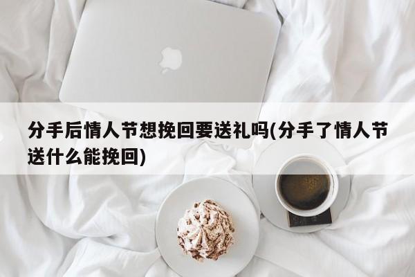 分手后情人節(jié)想挽回要送禮嗎(分手了情人節(jié)送什么能挽回)