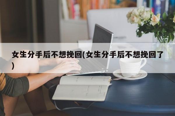 女生分手后不想挽回(女生分手后不想挽回了)