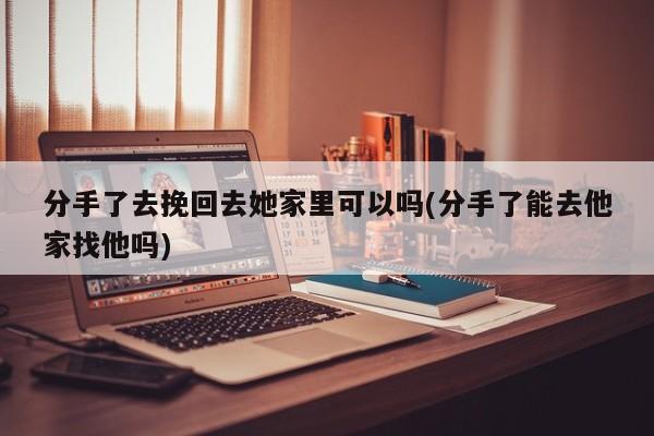 分手了去挽回去她家里可以嗎(分手了能去他家找他嗎)