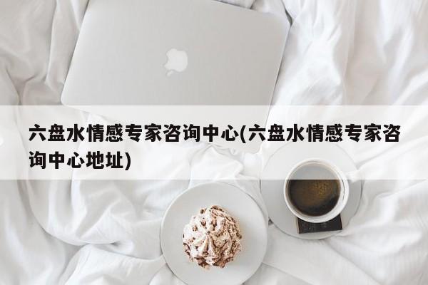 六盤水情感專家咨詢中心(六盤水情感專家咨詢中心地址)