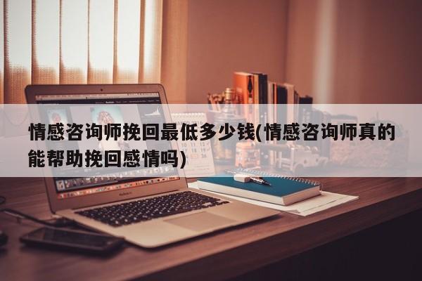 情感咨詢師挽回最低多少錢(情感咨詢師真的能幫助挽回感情嗎)