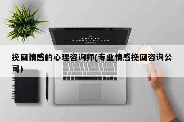 挽回情感的心理咨詢師(專業(yè)情感挽回咨詢公司)