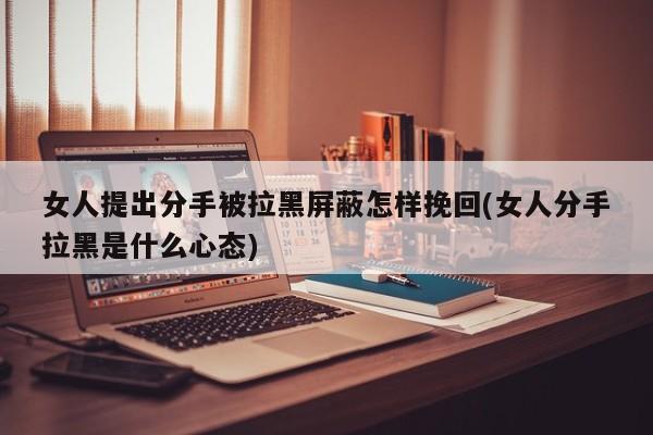 女人提出分手被拉黑屏蔽怎樣挽回(女人分手拉黑是什么心態(tài))