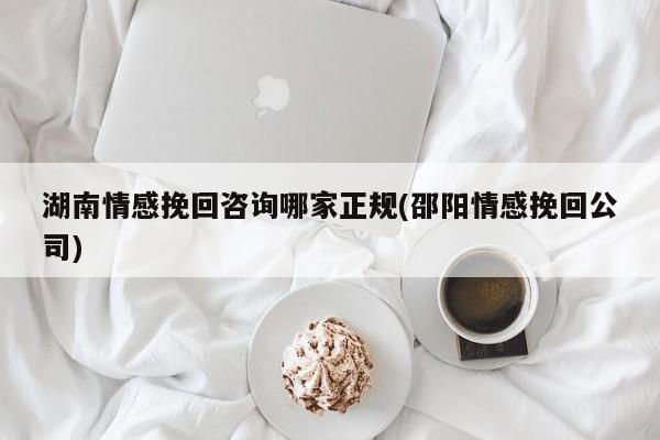 湖南情感挽回咨詢哪家正規(guī)(邵陽情感挽回公司)