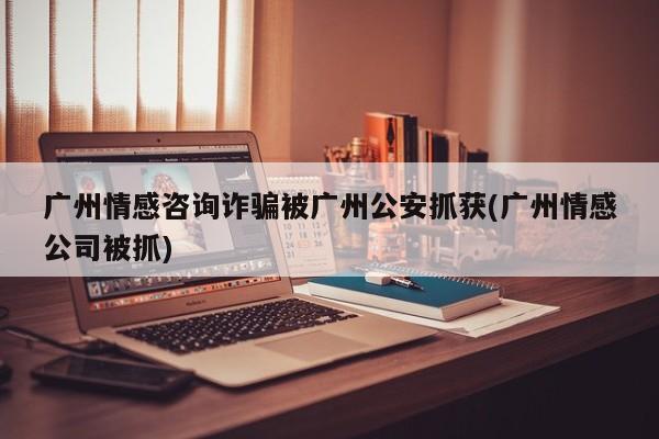 廣州情感咨詢(xún)?cè)p騙被廣州公安抓獲(廣州情感公司被抓)