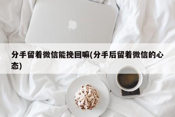 分手留著微信能挽回嘛(分手后留著微信的心態(tài))