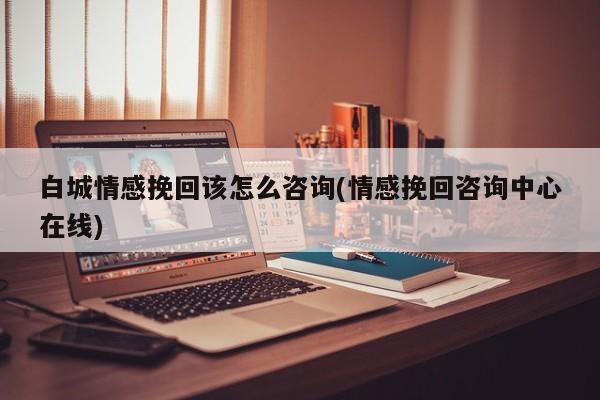 白城情感挽回該怎么咨詢(情感挽回咨詢中心在線)