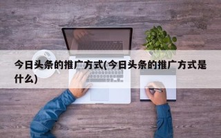 今日頭條的推廣方式(今日頭條的推廣方式是什么)