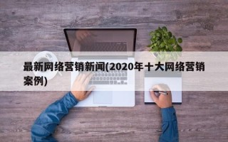 最新網(wǎng)絡(luò)營銷新聞(2020年十大網(wǎng)絡(luò)營銷案例)