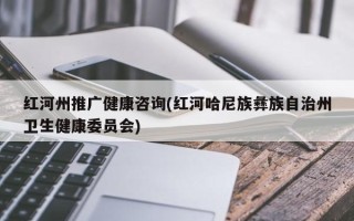 紅河州推廣健康咨詢(紅河哈尼族彝族自治州衛(wèi)生健康委員會)