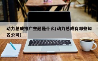 動(dòng)力總成推廣主題是什么(動(dòng)力總成有哪些知名公司)