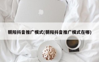 朝陽抖音推廣模式(朝陽抖音推廣模式在哪)