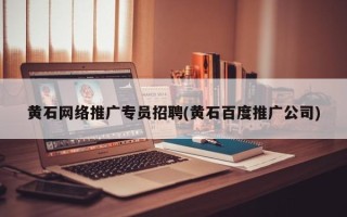 黃石網(wǎng)絡推廣專員招聘(黃石百度推廣公司)