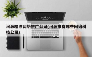 河源精準網絡推廣公司(河源市有哪些網絡科技公司)